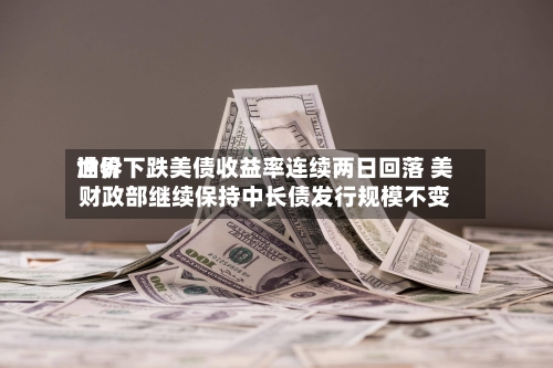 世界油价下跌美债收益率连续两日回落 美财政部继续保持中长债发行规模不变-第2张图片