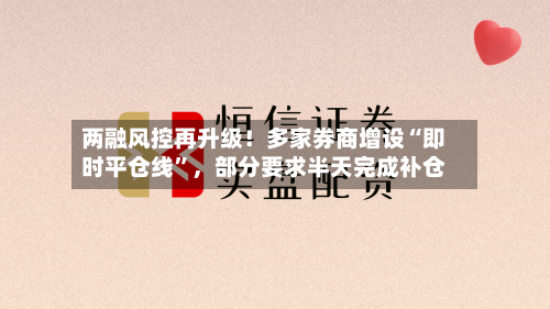 两融风控再升级！多家券商增设“即时平仓线	”，部分要求半天完成补仓-第3张图片