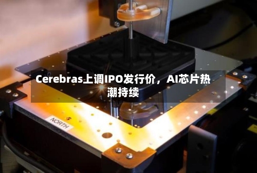 Cerebras上调IPO发行价	，AI芯片热潮持续-第2张图片
