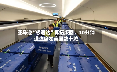 亚马逊“极速达	”再拓版图，30分钟送达席卷美国数十城-第2张图片