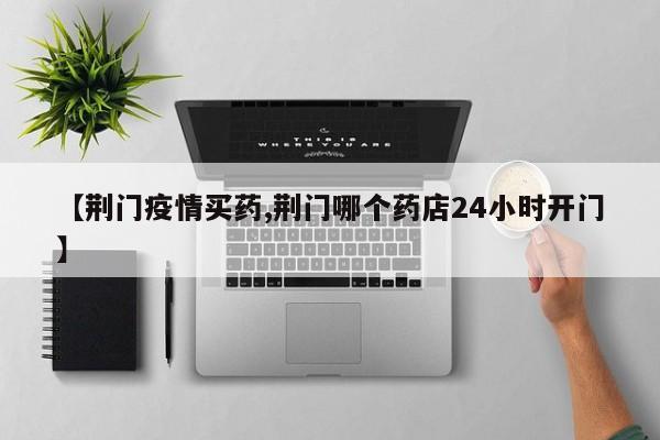 【荆门疫情买药,荆门哪个药店24小时开门】